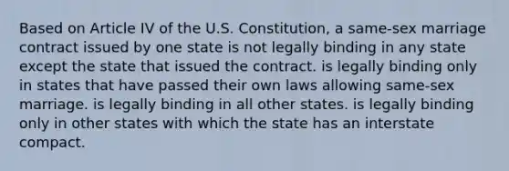 Based on Article IV of the U.S. Constitution, a same-sex marriage contract issued by one state is not legally binding in any state except the state that issued the contract. is legally binding only in states that have passed their own laws allowing same-sex marriage. is legally binding in all other states. is legally binding only in other states with which the state has an interstate compact.