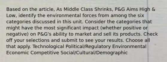 Based on the article, As Middle Class Shrinks, P&G Aims High & Low, identify the environmental forces from among the six categories discussed in this unit. Consider the categories that might have the most significant impact (whether positive or negative) on P&G's ability to market and sell its products. Check off your selections and submit to see your results. Choose all that apply. Technological Political/Regulatory Environmental Economic Competitive Social/Cultural/Demographic