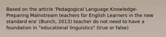 Based on the article 'Pedagogical Language Knowledge- Preparing Mainstream teachers for English Learners in the new standard era' (Bunch, 2013) teacher do not need to have a foundation in "educational linguistics" (true or false)