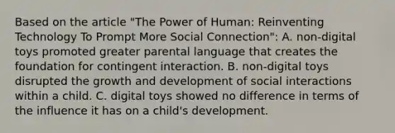 Based on the article "The Power of Human: Reinventing Technology To Prompt More Social Connection": A. non-digital toys promoted greater parental language that creates the foundation for contingent interaction. B. non-digital toys disrupted the <a href='https://www.questionai.com/knowledge/kde2iCObwW-growth-and-development' class='anchor-knowledge'>growth and development</a> of social interactions within a child. C. digital toys showed no difference in terms of the influence it has on a child's development.