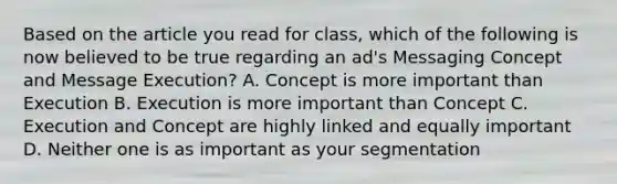 Based on the article you read for class, which of the following is now believed to be true regarding an ad's Messaging Concept and Message Execution? A. Concept is more important than Execution B. Execution is more important than Concept C. Execution and Concept are highly linked and equally important D. Neither one is as important as your segmentation