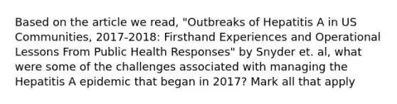 Based on the article we read, "Outbreaks of Hepatitis A in US Communities, 2017-2018: Firsthand Experiences and Operational Lessons From Public Health Responses" by Snyder et. al, what were some of the challenges associated with managing the Hepatitis A epidemic that began in 2017? Mark all that apply