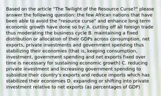 Based on the article "The Twilight of the Resource Curse?" please answer the following question: the few African nations that have been able to avoid the "resource curse" and enhance long term economic growth have done so by: A. cutting off all foreign trade thus moderating the business cycle B. maintaining a fixed distribution or allocation of their GDPs across consumption, net exports, private investments and government spending thus stabilizing their economies (that is, keeping consumption, investment, government spending and net exports fixed over time is necessary for sustaining economic growth) C. reducing private investment and increasing government spending to subsidize their country's exports and reduce imports which has stabilized their economies D. expanding or shifting into private investment relative to net exports (as percentages of GDP)