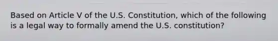 Based on Article V of the U.S. Constitution, which of the following is a legal way to formally amend the U.S. constitution?