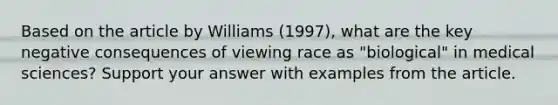 Based on the article by Williams (1997), what are the key negative consequences of viewing race as "biological" in medical sciences? Support your answer with examples from the article.