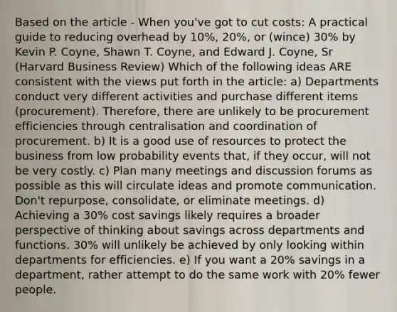 Based on the article - When you've got to cut costs: A practical guide to reducing overhead by 10%, 20%, or (wince) 30% by Kevin P. Coyne, Shawn T. Coyne, and Edward J. Coyne, Sr (Harvard Business Review) Which of the following ideas ARE consistent with the views put forth in the article: a) Departments conduct very different activities and purchase different items (procurement). Therefore, there are unlikely to be procurement efficiencies through centralisation and coordination of procurement. b) It is a good use of resources to protect the business from low probability events that, if they occur, will not be very costly. c) Plan many meetings and discussion forums as possible as this will circulate ideas and promote communication. Don't repurpose, consolidate, or eliminate meetings. d) Achieving a 30% cost savings likely requires a broader perspective of thinking about savings across departments and functions. 30% will unlikely be achieved by only looking within departments for efficiencies. e) If you want a 20% savings in a department, rather attempt to do the same work with 20% fewer people.