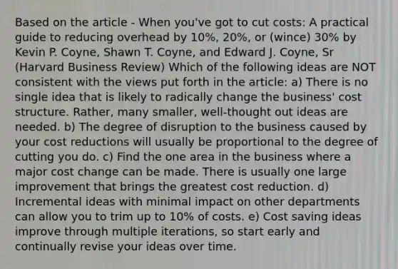 Based on the article - When you've got to cut costs: A practical guide to reducing overhead by 10%, 20%, or (wince) 30% by Kevin P. Coyne, Shawn T. Coyne, and Edward J. Coyne, Sr (Harvard Business Review) Which of the following ideas are NOT consistent with the views put forth in the article: a) There is no single idea that is likely to radically change the business' cost structure. Rather, many smaller, well-thought out ideas are needed. b) The degree of disruption to the business caused by your cost reductions will usually be proportional to the degree of cutting you do. c) Find the one area in the business where a major cost change can be made. There is usually one large improvement that brings the greatest cost reduction. d) Incremental ideas with minimal impact on other departments can allow you to trim up to 10% of costs. e) Cost saving ideas improve through multiple iterations, so start early and continually revise your ideas over time.