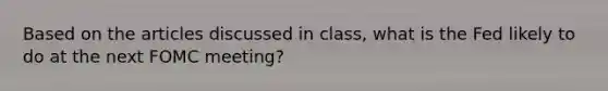 Based on the articles discussed in class, what is the Fed likely to do at the next FOMC meeting?