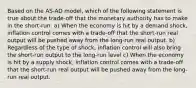 Based on the AS-AD model, which of the following statement is true about the trade-off that the monetary authority has to make in the short-run: a) When the economy is hit by a demand shock, inflation control comes with a trade-off that the short-run real output will be pushed away from the long-run real output. b) Regardless of the type of shock, inflation control will also bring the short-run output to the long-run level c) When the economy is hit by a supply shock, inflation control comes with a trade-off that the short-run real output will be pushed away from the long-run real output.