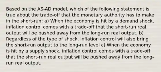 Based on the AS-AD model, which of the following statement is true about the trade-off that the monetary authority has to make in the short-run: a) When the economy is hit by a demand shock, inflation control comes with a trade-off that the short-run real output will be pushed away from the long-run real output. b) Regardless of the type of shock, inflation control will also bring the short-run output to the long-run level c) When the economy is hit by a supply shock, inflation control comes with a trade-off that the short-run real output will be pushed away from the long-run real output.