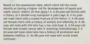 Based on the assessment data, which client will the nurse identify as having a higher risk for development of sepsis and septic shock? (Select all that apply.) A. A 40-year-old female with a history of a double lung transplant 4 years ago. B. A 41-year-old male client with a closed fracture of the femur. C. A 44-year-old female client with a history of anxiety and infertility. D. A 38-year-old male with HIV who has a low viral load. E. A 54-year-old female with breast cancer who is receiving chemotherapy. F. A 44-year-old male client who has a history of alcoholism and diabetes mellitus. G. An 86-year-old male with acute onset confusion.