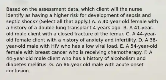 Based on the assessment data, which client will the nurse identify as having a higher risk for development of sepsis and septic shock? (Select all that apply.) A. A 40-year-old female with a history of a double lung transplant 4 years ago. B. A 41-year-old male client with a closed fracture of the femur. C. A 44-year-old female client with a history of anxiety and infertility. D. A 38-year-old male with HIV who has a low viral load. E. A 54-year-old female with breast cancer who is receiving chemotherapy. F. A 44-year-old male client who has a history of alcoholism and diabetes mellitus. G. An 86-year-old male with acute onset confusion.