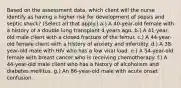 Based on the assessment data, which client will the nurse identify as having a higher risk for development of sepsis and septic shock? (Select all that apply.) a.) A 40-year-old female with a history of a double lung transplant 4 years ago. b.) A 41-year-old male client with a closed fracture of the femur. c.) A 44-year-old female client with a history of anxiety and infertility. d.) A 38-year-old male with HIV who has a low viral load. e.) A 54-year-old female with breast cancer who is receiving chemotherapy. f.) A 44-year-old male client who has a history of alcoholism and diabetes mellitus. g.) An 86-year-old male with acute onset confusion.