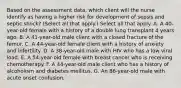 Based on the assessment data, which client will the nurse identify as having a higher risk for development of sepsis and septic shock? (Select all that apply.) Select all that apply. A. A 40-year-old female with a history of a double lung transplant 4 years ago. B. A 41-year-old male client with a closed fracture of the femur. C. A 44-year-old female client with a history of anxiety and infertility. D. A 38-year-old male with HIV who has a low viral load. E. A 54-year-old female with breast cancer who is receiving chemotherapy. F. A 44-year-old male client who has a history of alcoholism and diabetes mellitus. G. An 86-year-old male with acute onset confusion.