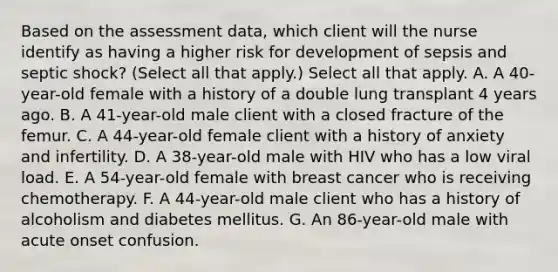 Based on the assessment data, which client will the nurse identify as having a higher risk for development of sepsis and septic shock? (Select all that apply.) Select all that apply. A. A 40-year-old female with a history of a double lung transplant 4 years ago. B. A 41-year-old male client with a closed fracture of the femur. C. A 44-year-old female client with a history of anxiety and infertility. D. A 38-year-old male with HIV who has a low viral load. E. A 54-year-old female with breast cancer who is receiving chemotherapy. F. A 44-year-old male client who has a history of alcoholism and diabetes mellitus. G. An 86-year-old male with acute onset confusion.