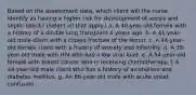 Based on the assessment data, which client will the nurse identify as having a higher risk for development of sepsis and septic shock? (Select all that apply.) a. A 40-year-old female with a history of a double lung transplant 4 years ago. b. A 41-year-old male client with a closed fracture of the femur. c. A 44-year-old female client with a history of anxiety and infertility. d. A 38-year-old male with HIV who has a low viral load. e. A 54-year-old female with breast cancer who is receiving chemotherapy. f. A 44-year-old male client who has a history of alcoholism and diabetes mellitus. g. An 86-year-old male with acute onset confusion.