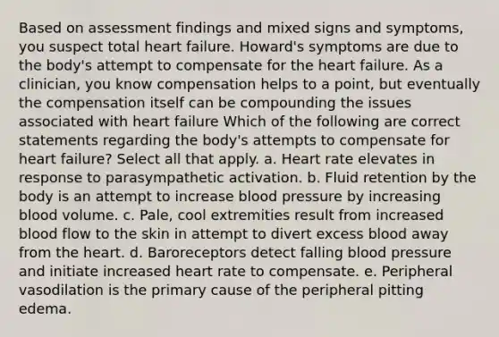 Based on assessment findings and mixed signs and symptoms, you suspect total heart failure. Howard's symptoms are due to the body's attempt to compensate for the heart failure. As a clinician, you know compensation helps to a point, but eventually the compensation itself can be compounding the issues associated with heart failure Which of the following are correct statements regarding the body's attempts to compensate for heart failure? Select all that apply. a. Heart rate elevates in response to parasympathetic activation. b. Fluid retention by the body is an attempt to increase blood pressure by increasing blood volume. c. Pale, cool extremities result from increased blood flow to the skin in attempt to divert excess blood away from the heart. d. Baroreceptors detect falling blood pressure and initiate increased heart rate to compensate. e. Peripheral vasodilation is the primary cause of the peripheral pitting edema.