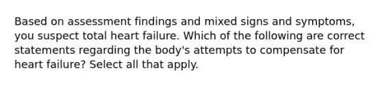 Based on assessment findings and mixed signs and symptoms, you suspect total heart failure. Which of the following are correct statements regarding the body's attempts to compensate for heart failure? Select all that apply.