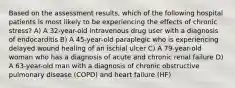 Based on the assessment results, which of the following hospital patients is most likely to be experiencing the effects of chronic stress? A) A 32-year-old intravenous drug user with a diagnosis of endocarditis B) A 45-year-old paraplegic who is experiencing delayed wound healing of an ischial ulcer C) A 79-year-old woman who has a diagnosis of acute and chronic renal failure D) A 63-year-old man with a diagnosis of chronic obstructive pulmonary disease (COPD) and heart failure (HF)