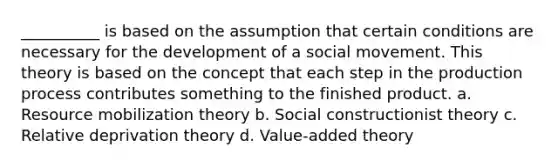 __________ is based on the assumption that certain conditions are necessary for the development of a social movement. This theory is based on the concept that each step in the production process contributes something to the finished product. a. Resource mobilization theory b. Social constructionist theory c. Relative deprivation theory d. Value-added theory