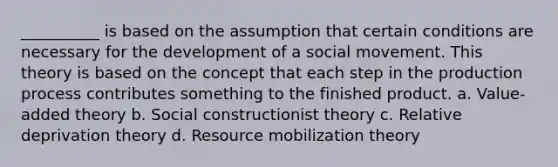 __________ is based on the assumption that certain conditions are necessary for the development of a social movement. This theory is based on the concept that each step in the production process contributes something to the finished product. a. Value-added theory b. Social constructionist theory c. Relative deprivation theory d. Resource mobilization theory