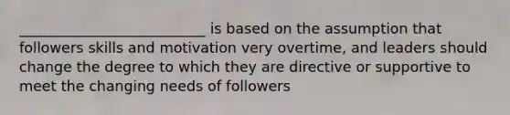 __________________________ is based on the assumption that followers skills and motivation very overtime, and leaders should change the degree to which they are directive or supportive to meet the changing needs of followers