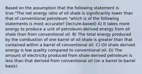 Based on the assumption that the following statement is true:"The net energy ratio of oil shale is significantly lower than that of conventional petroleum."which is of the following statements is most accurate? [lecture-based] A) It takes more energy to produce a unit of petroleum-derived energy from oil shale than from conventional oil. B) The total energy produced by the combustion of one barrel of oil shale is greater than that contained within a barrel of conventional oil. C) Oil shale derived energy is low quality compared to conventional oil. D) The amount of electricity produced from shale-derived petroleum is less than that derived from conventional oil (on a barrel to barrel basis).