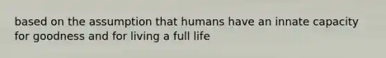 based on the assumption that humans have an innate capacity for goodness and for living a full life