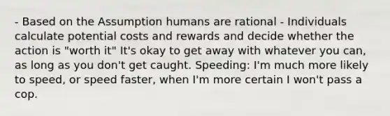 - Based on the Assumption humans are rational - Individuals calculate potential costs and rewards and decide whether the action is "worth it" It's okay to get away with whatever you can, as long as you don't get caught. Speeding: I'm much more likely to speed, or speed faster, when I'm more certain I won't pass a cop.