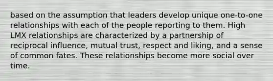 based on the assumption that leaders develop unique one-to-one relationships with each of the people reporting to them. High LMX relationships are characterized by a partnership of reciprocal influence, mutual trust, respect and liking, and a sense of common fates. These relationships become more social over time.