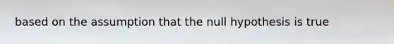 based on the assumption that the null hypothesis is true