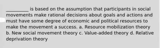 __________ is based on the assumption that participants in social movements make rational decisions about goals and actions and must have some degree of economic and political resources to make the movement a success. a. Resource mobilization theory b. New social movement theory c. Value-added theory d. Relative deprivation theory