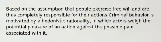 Based on the assumption that people exercise free will and are thus completely responsible for their actions Criminal behavior is motivated by a hedonistic rationality, in which actors weigh the potential pleasure of an action against the possible pain associated with it.