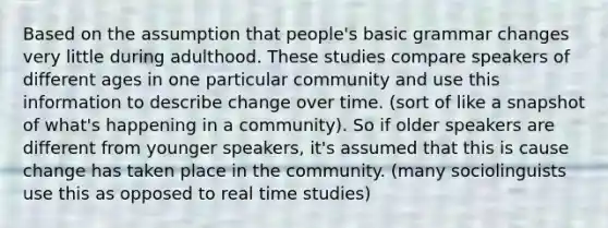 Based on the assumption that people's basic grammar changes very little during adulthood. These studies compare speakers of different ages in one particular community and use this information to describe change over time. (sort of like a snapshot of what's happening in a community). So if older speakers are different from younger speakers, it's assumed that this is cause change has taken place in the community. (many sociolinguists use this as opposed to real time studies)