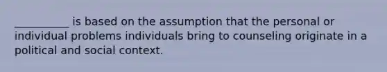 __________ is based on the assumption that the personal or individual problems individuals bring to counseling originate in a political and social context.