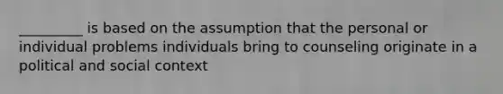 _________ is based on the assumption that the personal or individual problems individuals bring to counseling originate in a political and social context