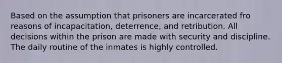 Based on the assumption that prisoners are incarcerated fro reasons of incapacitation, deterrence, and retribution. All decisions within the prison are made with security and discipline. The daily routine of the inmates is highly controlled.