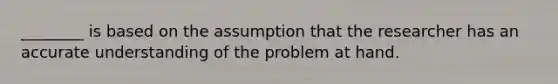 ________ is based on the assumption that the researcher has an accurate understanding of the problem at hand.