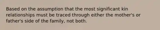 Based on the assumption that the most significant kin relationships must be traced through either the mother's or father's side of the family, not both.