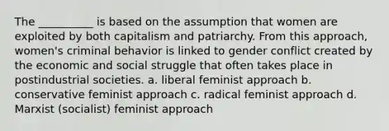 The __________ is based on the assumption that women are exploited by both capitalism and patriarchy. From this approach, women's criminal behavior is linked to gender conflict created by the economic and social struggle that often takes place in postindustrial societies. a. liberal feminist approach b. conservative feminist approach c. radical feminist approach d. Marxist (socialist) feminist approach