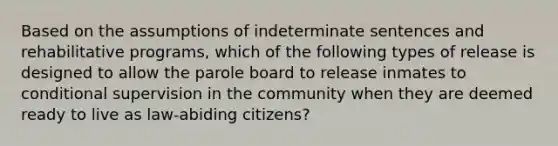 Based on the assumptions of indeterminate sentences and rehabilitative programs, which of the following types of release is designed to allow the parole board to release inmates to conditional supervision in the community when they are deemed ready to live as law-abiding citizens?