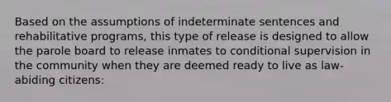 Based on the assumptions of indeterminate sentences and rehabilitative programs, this type of release is designed to allow the parole board to release inmates to conditional supervision in the community when they are deemed ready to live as law-abiding citizens: