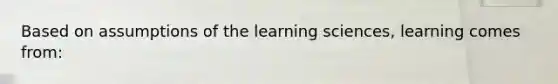 Based on assumptions of the learning sciences, learning comes from: