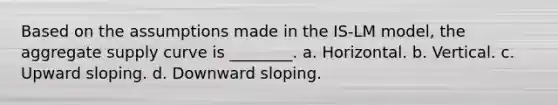 Based on the assumptions made in the IS-LM model, the aggregate supply curve is ________. a. Horizontal. b. Vertical. c. Upward sloping. d. Downward sloping.