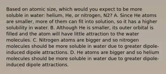 Based on atomic size, which would you expect to be more soluble in water: helium, He, or nitrogen, N2? A. Since He atoms are smaller, more of them can fit into solution, so it has a higher solubility in water. B. Although He is smaller, its outer orbital is filled and the atom will have little attraction to the water molecules. C. Nitrogen atoms are bigger and so nitrogen molecules should be more soluble in water due to greater dipole-induced dipole attractions. D. He atoms are bigger and so helium molecules should be more soluble in water due to greater dipole-induced dipole attractions.