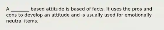 A ________ based attitude is based of facts. It uses the pros and cons to develop an attitude and is usually used for emotionally neutral items.