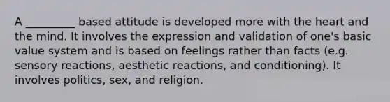 A _________ based attitude is developed more with the heart and the mind. It involves the expression and validation of one's basic value system and is based on feelings rather than facts (e.g. sensory reactions, aesthetic reactions, and conditioning). It involves politics, sex, and religion.