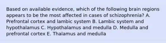 Based on available evidence, which of the following brain regions appears to be the most affected in cases of schizophrenia? A. Prefrontal cortex and lambic system B. Lambic system and hypothalamus C. Hypothalamus and medulla D. Medulla and prefrontal cortex E. Thalamus and medulla