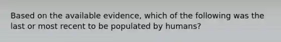 Based on the available evidence, which of the following was the last or most recent to be populated by humans?