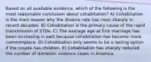 Based on all available evidence, which of the following is the most reasonable conclusion about cohabitation? A) Cohabitation is the main reason why the divorce rate has risen sharply in recent decades. B) Cohabitation is the primary cause of the rapid transmission of STDs. C) The average age at first marriage has been increasing in part because cohabitation has become more commonplace. D) Cohabitation only seems to be a lasting option if the couple has children. E) Cohabitation has sharply reduced the number of domestic violence cases in America.